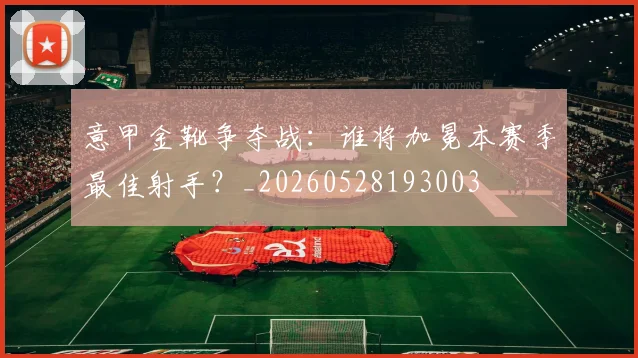 意甲金靴争夺战：谁将加冕本赛季最佳射手？_20260528193003