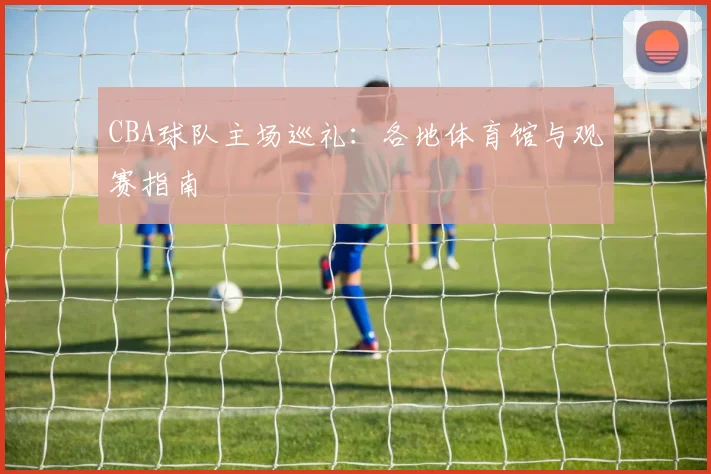 CBA球队主场巡礼：各地体育馆与观赛指南