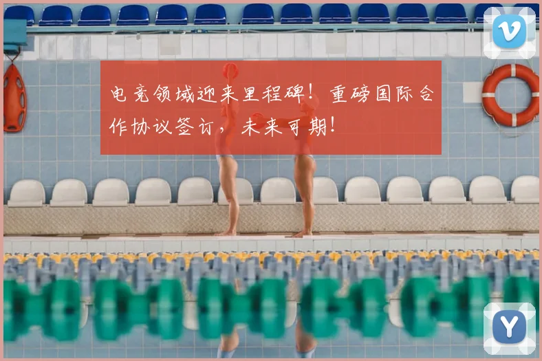 电竞领域迎来里程碑！重磅国际合作协议签订，未来可期！