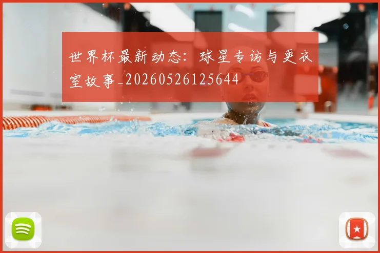 世界杯最新动态:球星专访与更衣室故事_20260526125644