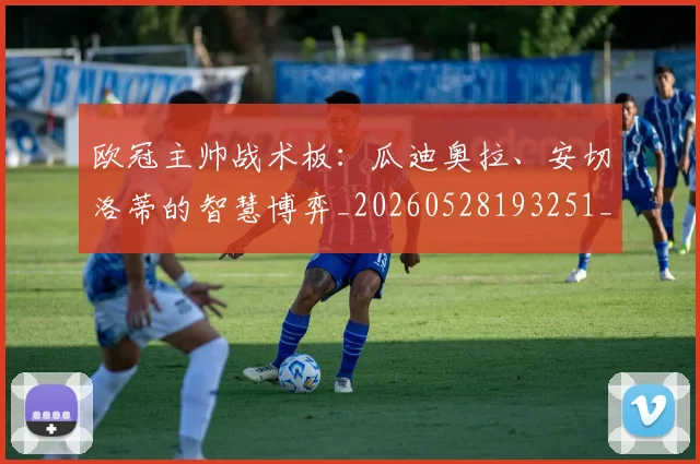 欧冠主帅战术板：瓜迪奥拉、安切洛蒂的智慧博弈_20260528193251_20260609224152