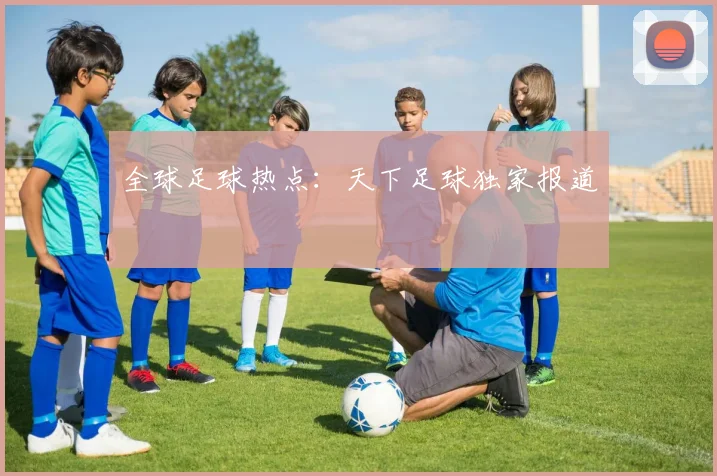全球足球热点：天下足球独家报道