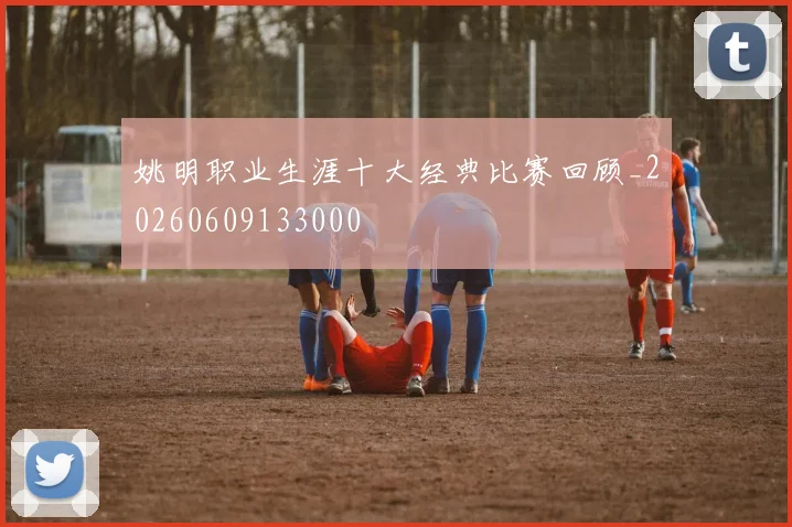 姚明职业生涯十大经典比赛回顾_20260609133000