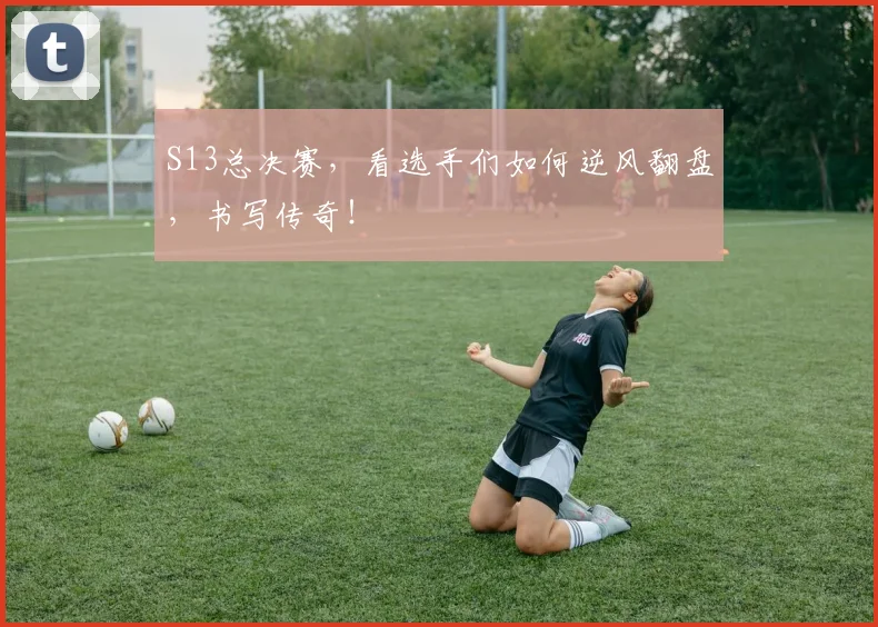 S13总决赛，看选手们如何逆风翻盘，书写传奇！