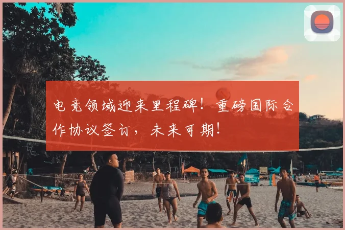 电竞领域迎来里程碑！重磅国际合作协议签订，未来可期！