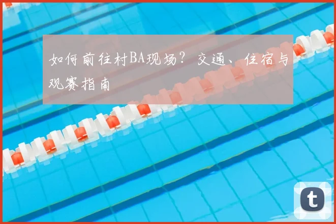 如何前往村BA现场?交通、住宿与观赛指南
