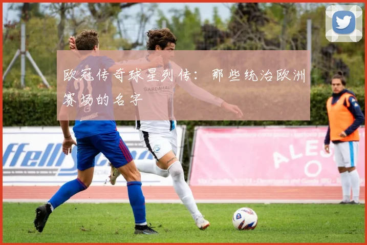 欧冠传奇球星列传：那些统治欧洲赛场的名字