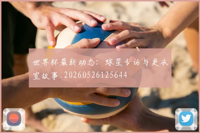 世界杯最新动态:球星专访与更衣室故事_20260526125644